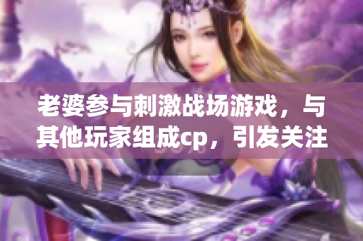 老婆参与刺激战场游戏，与其他玩家组成cp，引发关注