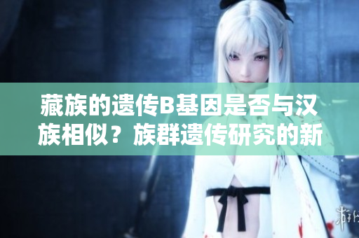 藏族的遗传B基因是否与汉族相似？族群遗传研究的新发现