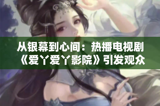 从银幕到心间：热播电视剧《爱丫爱丫影院》引发观众共鸣
