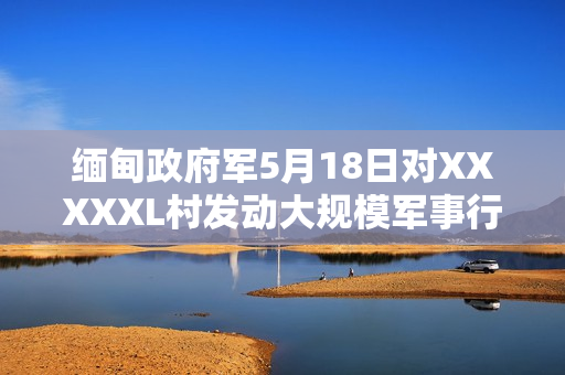 缅甸政府军5月18日对XXXXXL村发动大规模军事行动