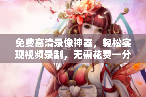 免费高清录像神器，轻松实现视频录制，无需花费一分钱！