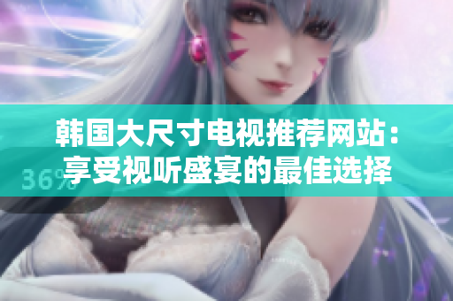 韩国大尺寸电视推荐网站：享受视听盛宴的最佳选择