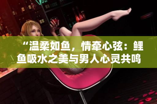 “温柔如鱼，情牵心弦：鲤鱼吸水之美与男人心灵共鸣”
