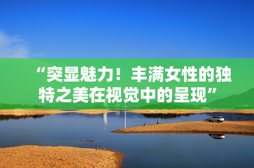 “突显魅力！丰满女性的独特之美在视觉中的呈现”
