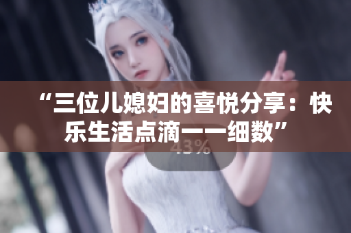 “三位儿媳妇的喜悦分享：快乐生活点滴一一细数”