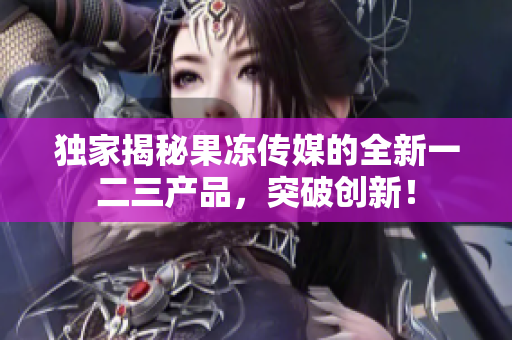 独家揭秘果冻传媒的全新一二三产品，突破创新！