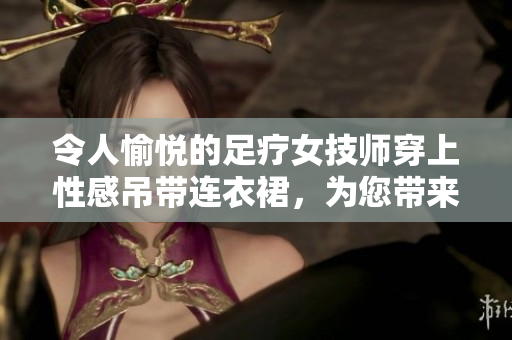 令人愉悦的足疗女技师穿上性感吊带连衣裙，为您带来舒适体验！