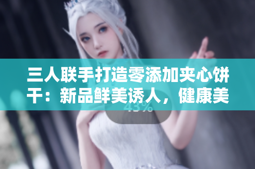 三人联手打造零添加夹心饼干：新品鲜美诱人，健康美味无比