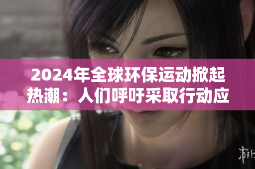 2024年全球环保运动掀起热潮：人们呼吁采取行动应对气候变化