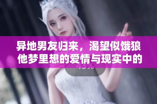 异地男友归来，渴望似饿狼 他梦里想的爱情与现实中的热情