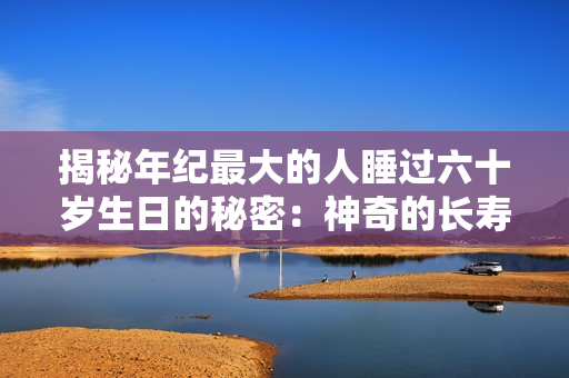 揭秘年纪最大的人睡过六十岁生日的秘密：神奇的长寿之道