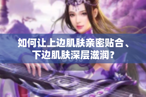 如何让上边肌肤亲密贴合、下边肌肤深层滋润？