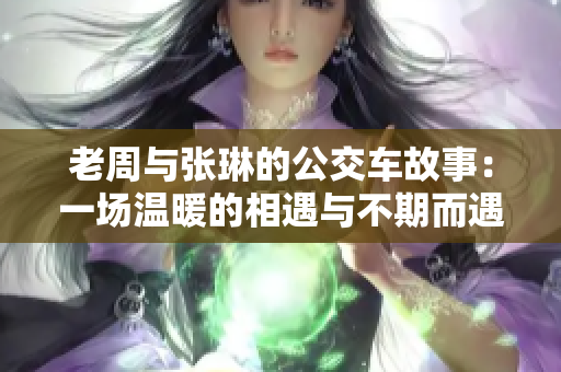 老周与张琳的公交车故事：一场温暖的相遇与不期而遇的奇遇