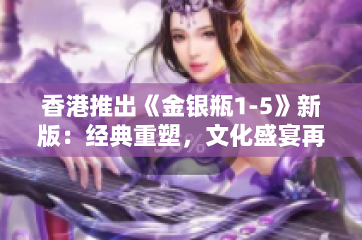 香港推出《金银瓶1-5》新版：经典重塑，文化盛宴再现