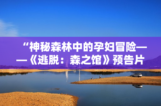 “神秘森林中的孕妇冒险——《逃脱：森之馆》预告片首次曝光！”