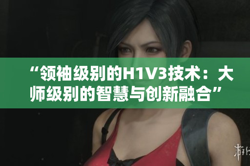 “领袖级别的H1V3技术：大师级别的智慧与创新融合”