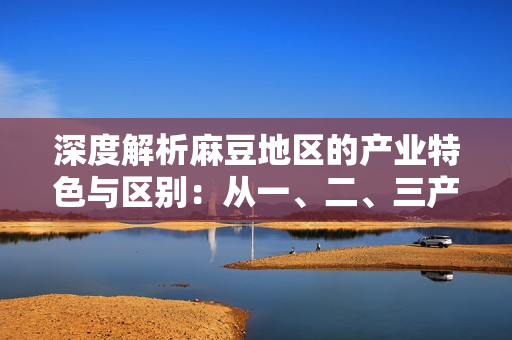 深度解析麻豆地区的产业特色与区别：从一、二、三产业的角度探索