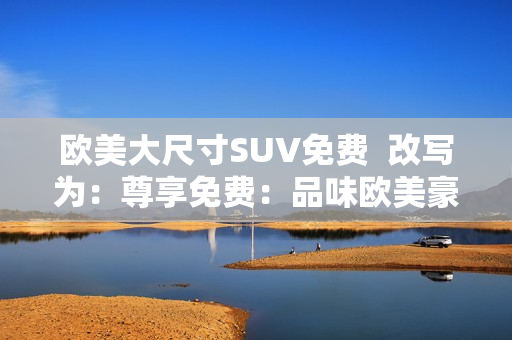 欧美大尺寸SUV免费  改写为：尊享免费：品味欧美豪华大型SUV的独特魅力
