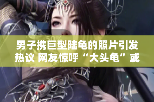 男子携巨型陆龟的照片引发热议 网友惊呼“大头龟”或掀讨论风潮!