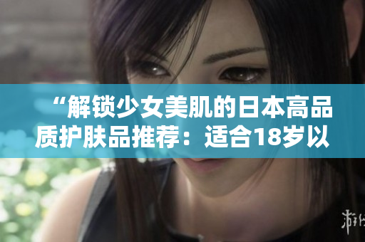 “解锁少女美肌的日本高品质护肤品推荐：适合18岁以上肌肤的选择指南！”