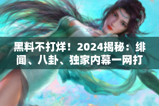 黑料不打烊！2024揭秘：绯闻、八卦、独家内幕一网打尽