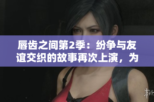唇齿之间第2季：纷争与友谊交织的故事再次上演，为你呈现最真实的人性剖析