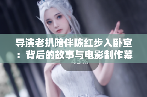 导演老扒陪伴陈红步入卧室：背后的故事与电影制作幕后揭秘