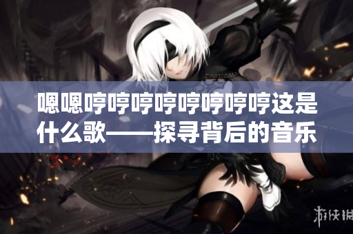 嗯嗯哼哼哼哼哼哼哼哼这是什么歌——探寻背后的音乐秘密