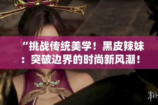 “挑战传统美学！黑皮辣妹：突破边界的时尚新风潮！”