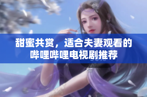 甜蜜共赏，适合夫妻观看的哔哩哔哩电视剧推荐