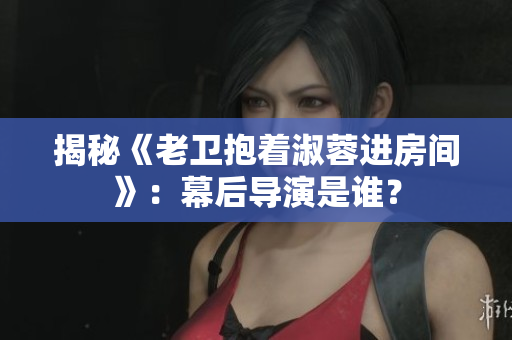 揭秘《老卫抱着淑蓉进房间》：幕后导演是谁？