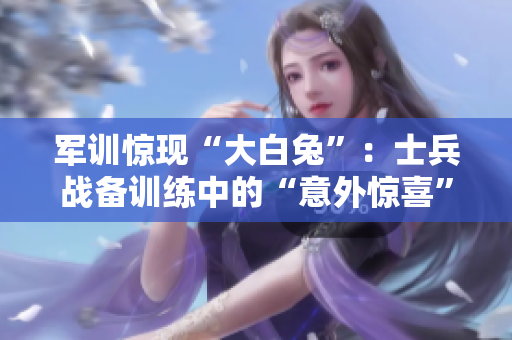 军训惊现“大白兔”：士兵战备训练中的“意外惊喜”
