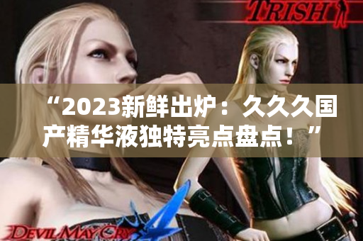 “2023新鲜出炉：久久久国产精华液独特亮点盘点！”