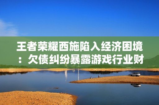 王者荣耀西施陷入经济困境：欠债纠纷暴露游戏行业财务风险