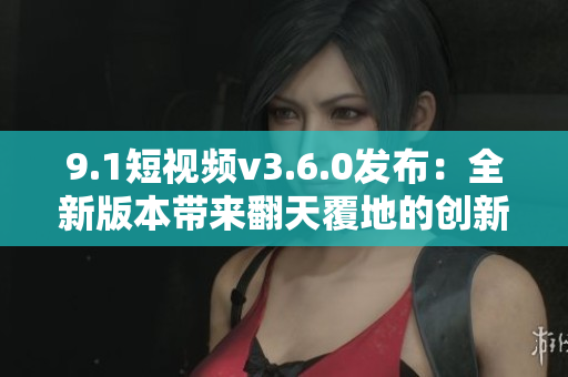 9.1短视频v3.6.0发布：全新版本带来翻天覆地的创新与改进
