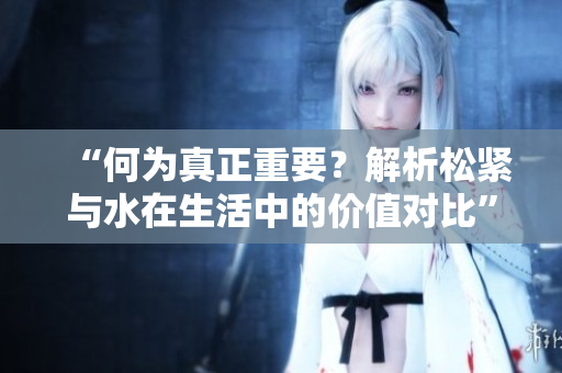 “何为真正重要？解析松紧与水在生活中的价值对比”