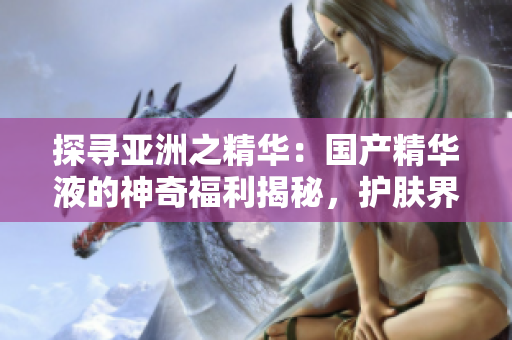 探寻亚洲之精华：国产精华液的神奇福利揭秘，护肤界的新宠