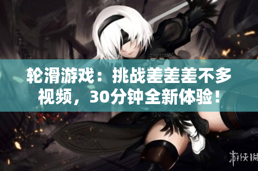 轮滑游戏：挑战差差差不多视频，30分钟全新体验！