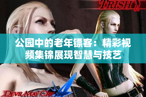 公园中的老年镖客：精彩视频集锦展现智慧与技艺
