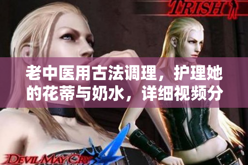 老中医用古法调理，护理她的花蒂与奶水，详细视频分享