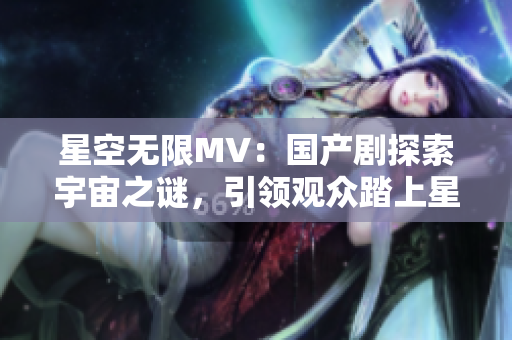 星空无限MV：国产剧探索宇宙之谜，引领观众踏上星际征程