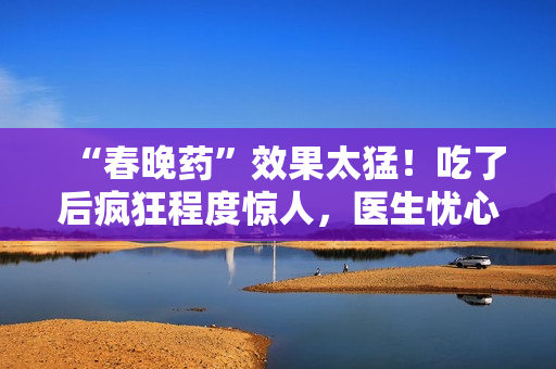 “春晚药”效果太猛！吃了后疯狂程度惊人，医生忧心副作用难控制