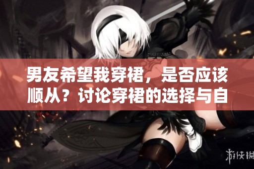 男友希望我穿裙，是否应该顺从？讨论穿裙的选择与自主性。