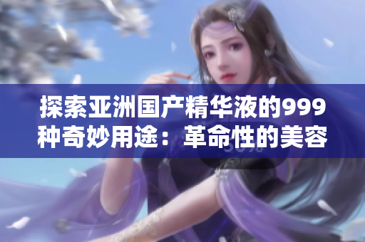 探索亚洲国产精华液的999种奇妙用途：革命性的美容神器!
