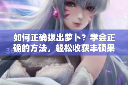 如何正确拔出萝卜？学会正确的方法，轻松收获丰硕果实