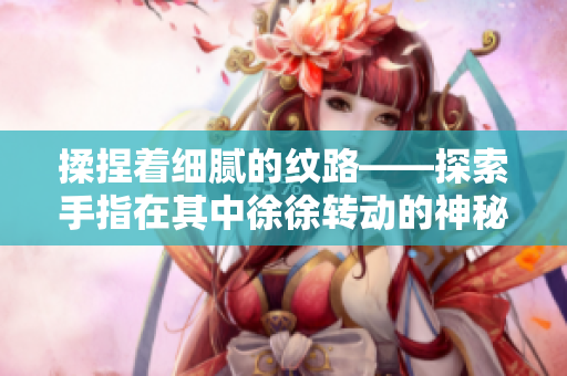 揉捏着细腻的纹路——探索手指在其中徐徐转动的神秘世界