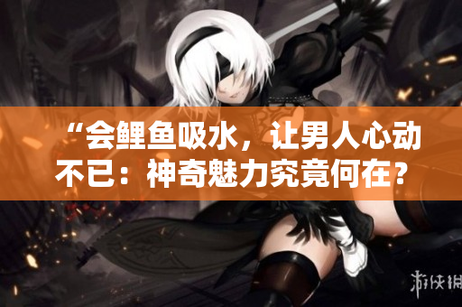 “会鲤鱼吸水，让男人心动不已：神奇魅力究竟何在？”