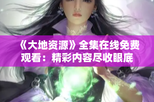 《大地资源》全集在线免费观看：精彩内容尽收眼底