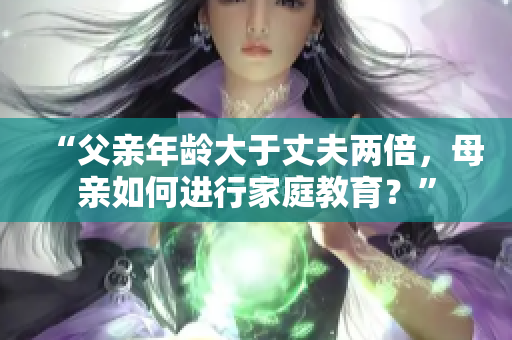 “父亲年龄大于丈夫两倍，母亲如何进行家庭教育？”