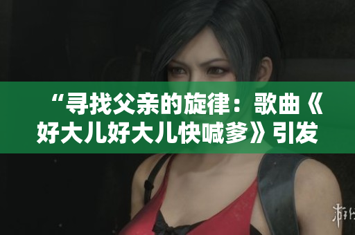 “寻找父亲的旋律：歌曲《好大儿好大儿快喊爹》引发的热议”